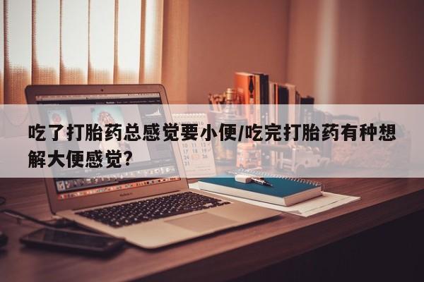 打胎药专卖微信全国包邮吃了打胎药总感觉要小便/吃完打胎药有种想解大便感觉?