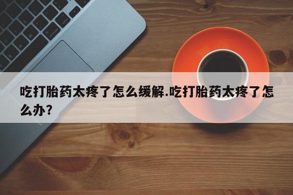打胎药专卖微信全国包邮吃打胎药太疼了怎么缓解.吃打胎药太疼了怎么办？