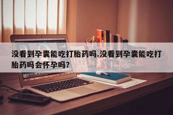 打胎药专卖微信全国包邮没看到孕囊能吃打胎药吗.没看到孕囊能吃打胎药吗会怀孕吗？